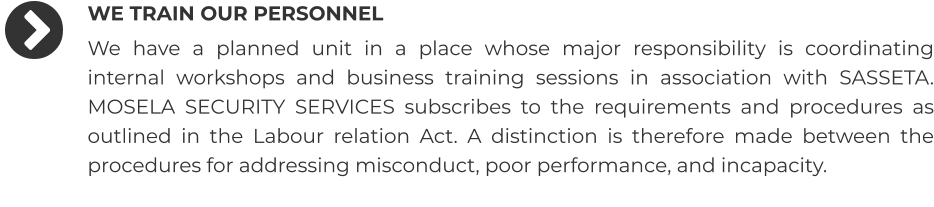 WE TRAIN OUR PERSONNEL We have a planned unit in a place whose major responsibility is coordinating internal workshops and business training sessions in association with SASSETA. MOSELA SECURITY SERVICES subscribes to the requirements and procedures as outlined in the Labour relation Act. A distinction is therefore made between the procedures for addressing misconduct, poor performance, and incapacity.